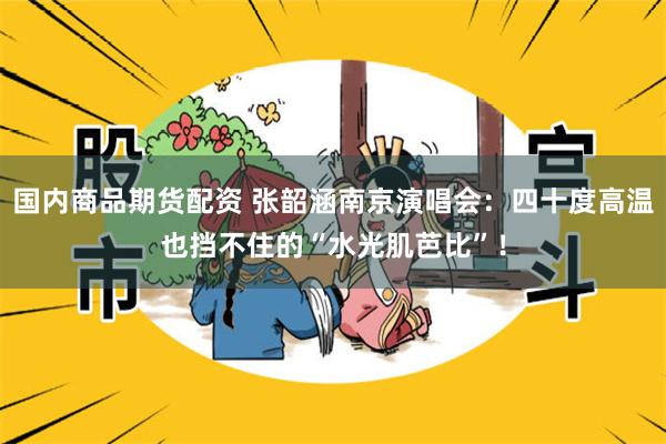 国内商品期货配资 张韶涵南京演唱会：四十度高温也挡不住的“水光肌芭比”！