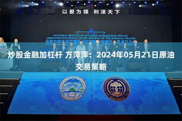 炒股金融加杠杆 方萍萍：2024年05月21日原油交易策略