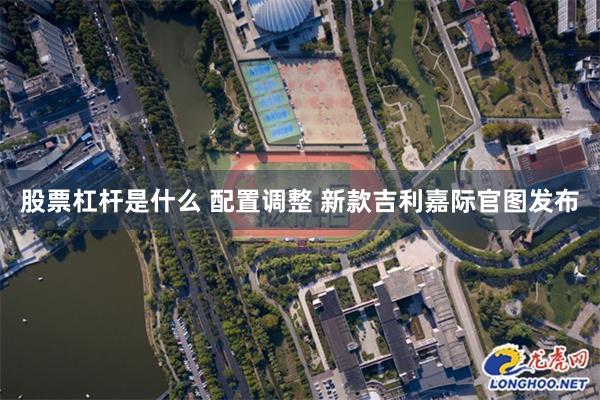 股票杠杆是什么 配置调整 新款吉利嘉际官图发布