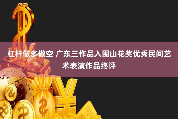 杠杆做多做空 广东三作品入围山花奖优秀民间艺术表演作品终评