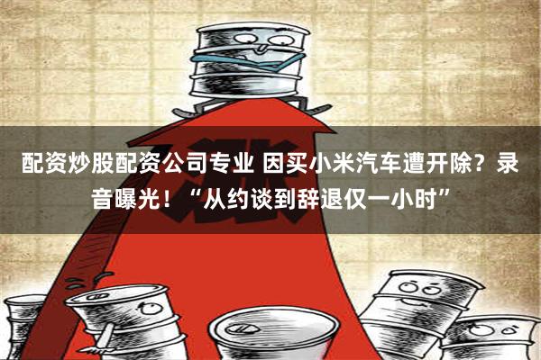 配资炒股配资公司专业 因买小米汽车遭开除？录音曝光！“从约谈