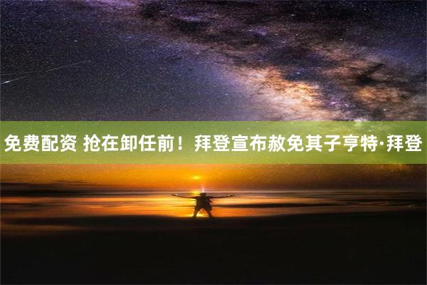 免费配资 抢在卸任前！拜登宣布赦免其子亨特·拜登