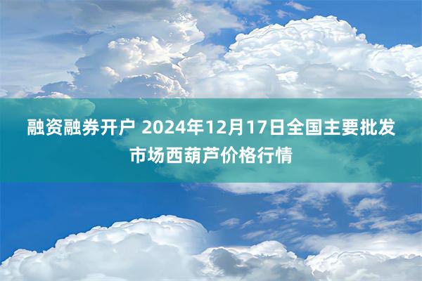 融资融券开户 2024年12月17日全国主要批发市场西葫芦价