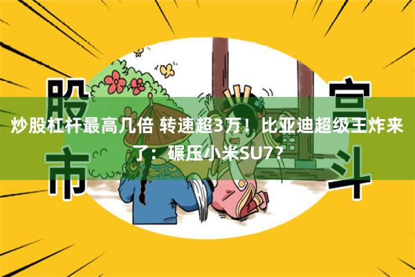 炒股杠杆最高几倍 转速超3万！比亚迪超级王炸来了：碾压小米S