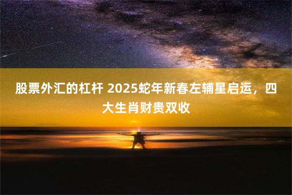 股票外汇的杠杆 2025蛇年新春左辅星启运，四大生肖财贵双收