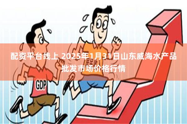 配资平台线上 2025年1月31日山东威海水产品批发市场价格